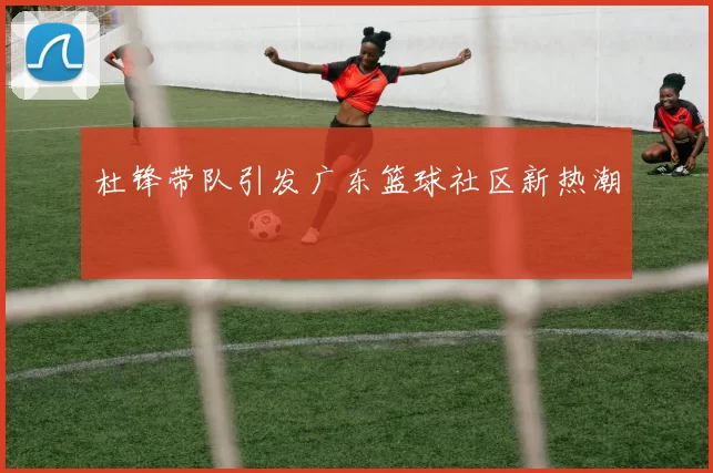 杜锋带队引发广东篮球社区新热潮