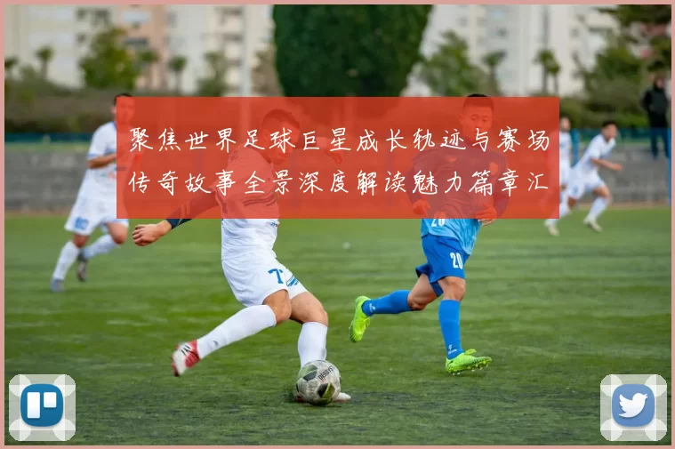 聚焦世界足球巨星成长轨迹与赛场传奇故事全景深度解读魅力篇章汇