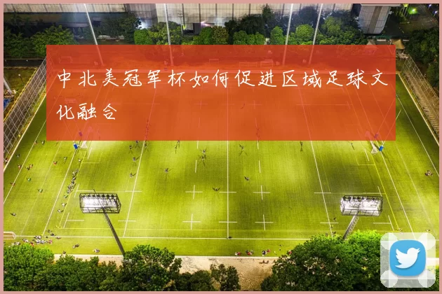 中北美冠军杯如何促进区域足球文化融合