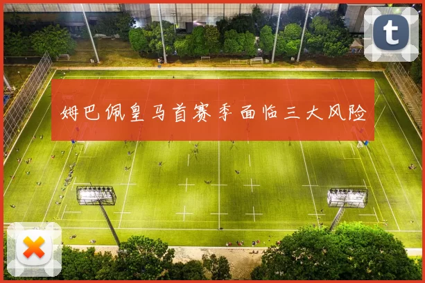 姆巴佩皇马首赛季面临三大风险