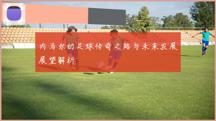 内马尔的足球传奇之路与未来发展展望解析