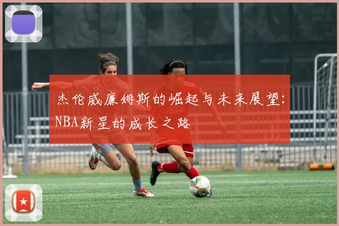 杰伦威廉姆斯的崛起与未来展望：NBA新星的成长之路