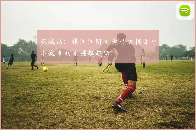 双城记：镇江江阴电竞对决揭示中小城市电竞崛起趋势