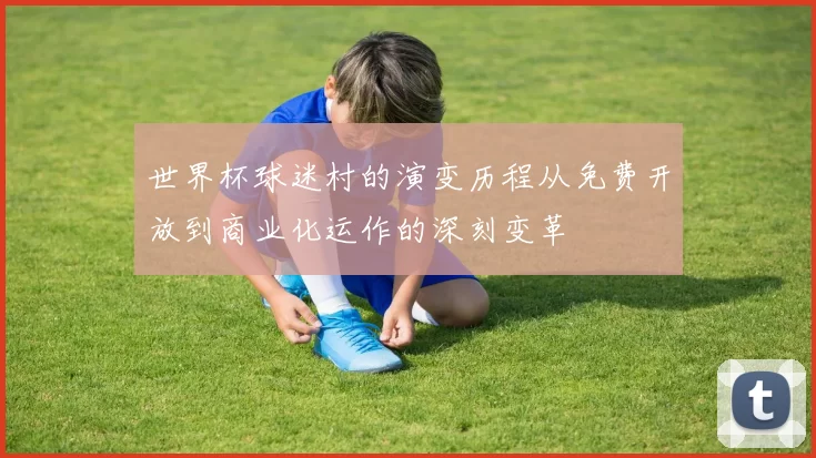 世界杯球迷村的演变历程从免费开放到商业化运作的深刻变革