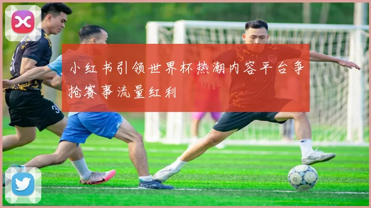 小红书引领世界杯热潮内容平台争抢赛事流量红利