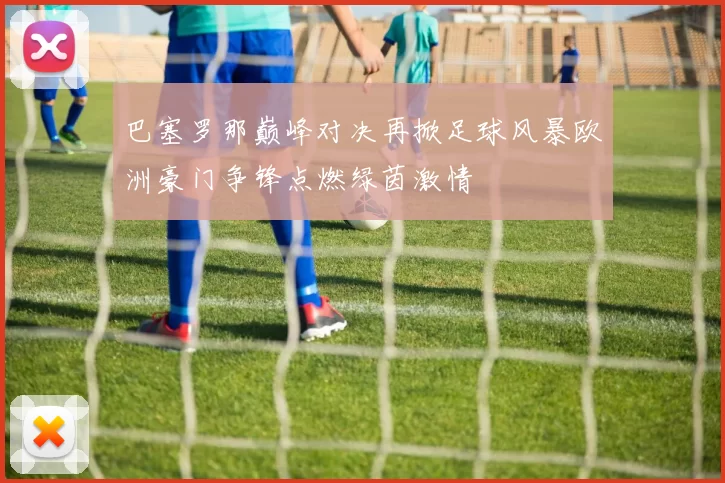 巴塞罗那巅峰对决再掀足球风暴欧洲豪门争锋点燃绿茵激情