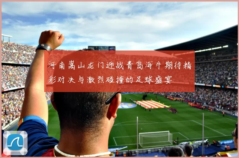 河南嵩山龙门迎战青岛海牛期待精彩对决与激烈碰撞的足球盛宴