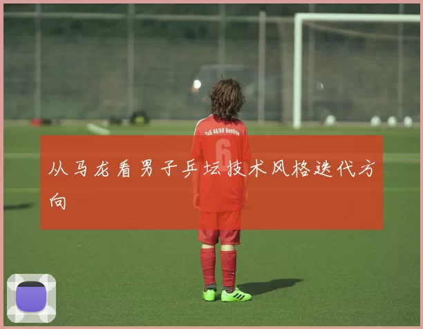 从马龙看男子乒坛技术风格迭代方向