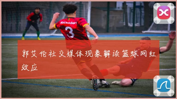 郭艾伦社交媒体现象解读篮球网红效应