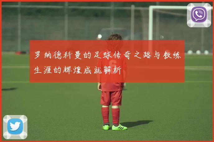 罗纳德科曼的足球传奇之路与教练生涯的辉煌成就解析