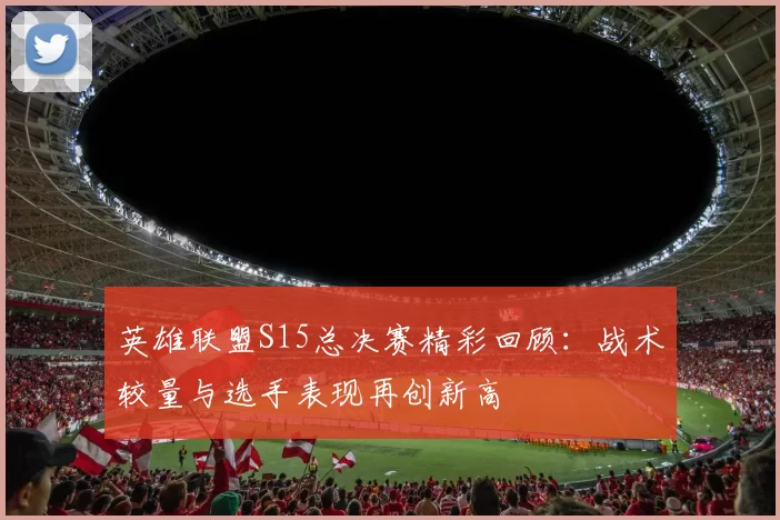 英雄联盟S15总决赛精彩回顾：战术较量与选手表现再创新高