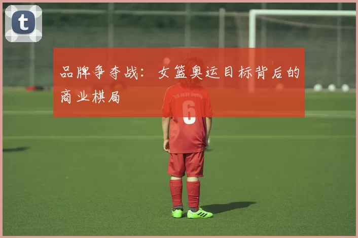 品牌争夺战：女篮奥运目标背后的商业棋局