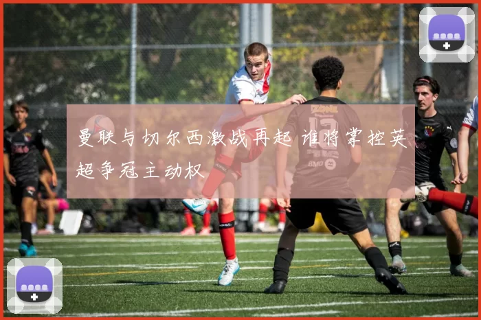 曼联与切尔西激战再起 谁将掌控英超争冠主动权