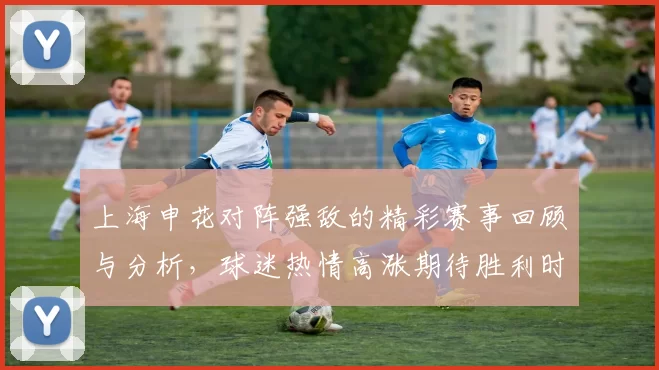 上海申花对阵强敌的精彩赛事回顾与分析，球迷热情高涨期待胜利时刻